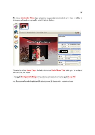 24

Na opção Customize Menu (que aparece a imagem de um monitor) serve para vc editar o
seu menu, clicando nessa opção vai abrir a tela abaixo :




Nessa tela acima Menu Pages do lado direito em Main Menu Title serve para vc colocar
um título no seu menu

Na opção Navigation Settings serve para vc acrescentar ou tirar a opção Loop All

As demias opções são de edições identicas as que já vimos antes em outras telas
 
