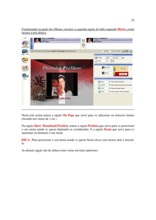 25

Continuando na parte dos Menus veremos a segunda opção do lado esquerdo Shows, como
mostra a tela abaixo




Nesta tela acima temos a opção On Page que serve para vc adicionar ou remover menus
clicando nos sinais de + ou –

Na opção Show Thumbnail Position, temos a opção Position que serve para vc posicionar
o seu menu aonde vc quiser digitando as coordenadas. E a opção Zoom que serve para vc
aumentar ou diminuir o seu menu

DICA : Para posicionar o seu menu aonde vc quiser basta clicar com mouse nele e arrastá-
lo

As demais opção são de editar como vistas em telas anteriores
 