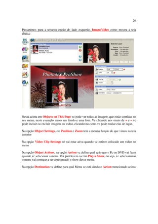 26

Passaremos para a terceira opção do lado esquerdo, Image/Vídeo como mostra a tela
abaixo




Nesta acima em Objects on This Page vc pode ver todas as imagens que estão contidas no
seu menu, neste exemplo temos um fundo e uma foto. Vc clicando nos sinais de + e – vc
pode incluir ou excluir imagens ou vídeo, clicando nas setas vc pode mudar elas de lugar.

Na opção Object Settings, em Position e Zoom tem a mesma função do que vimos na tela
anterior

Na opção Vídeo Clip Settings só vai estar ativa quando vc estiver colocado um vídeo no
menu

Na opção Object Actions, na opção Action vc define qual ação que o Pc ou DVD vai fazer
quando vc selecionar o menu. Por padrão em escrito Play a Show, ou seja, vc selecionando
o menu vai começar a ser apresentado o show desse menu.

Na opção Destination vc define para qual Menu vc está dando o Action mencionado acima
 