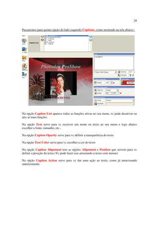 28

Passaremos para quinta opção do lado esquerdo Captions, como mostrado na tela abaixo :




Na opção Caption List aparece todas as funções ativas no seu menu, vc pode desativar ou
ativ ar mais funções

Na opção Text serve para vc escrever um nome ou texto ao seu menu e logo abaixo
escolher a fonte, tamanho, etc...

Na opção Caption Opacity serve para vc definir a transparência do texto

Na opção Text Color serve para vc escolher a cor do texto

Na opção Caption Alignment tem as opções Alignment e Position que servem para vc
definir a posição do texto (Vc pode fazer isso arrastando o texto com mouse)

Na opção Caption Action serve para vc dar uma ação ao texto, como já mencionado
anteriormente.
 