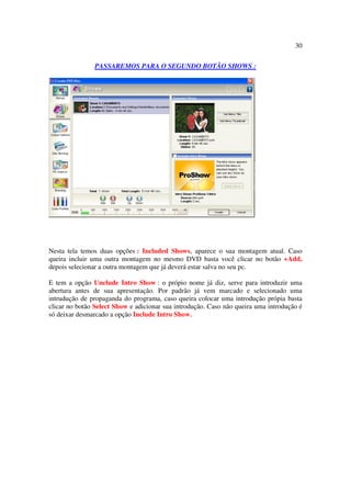 30

               PASSAREMOS PARA O SEGUNDO BOTÃO SHOWS :




Nesta tela temos duas opções : Included Shows, aparece o sua montagem atual. Caso
queira incluir uma outra montagem no mesmo DVD basta você clicar no botão +Add,
depois selecionar a outra montagem que já deverá estar salva no seu pc.

E tem a opção Unclude Intro Show : o própio nome já diz, serve para introduzir uma
abertura antes de sua apresentação. Por padrão já vem marcado e selecionado uma
intrudução de propaganda do programa, caso queira colocar uma introdução própia basta
clicar no botão Select Show e adicionar sua introdução. Caso não queira uma introdução é
só deixar desmarcado a opção Include Intro Show.
 