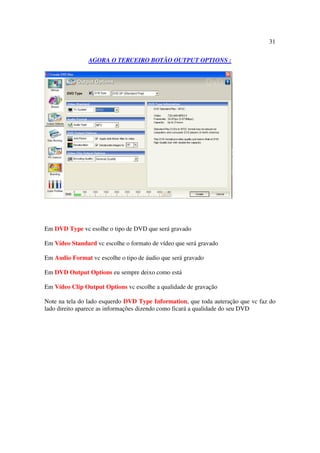 31

                AGORA O TERCEIRO BOTÃO OUTPUT OPTIONS :




Em DVD Type vc esolhe o tipo de DVD que será gravado

Em Vídeo Standard vc escolhe o formato de vídeo que será gravado

Em Audio Format vc escolhe o tipo de áudio que será gravado

Em DVD Output Options eu sempre deixo como está

Em Vídeo Clip Output Options vc escolhe a qualidade de gravação

Note na tela do lado esquerdo DVD Type Information, que toda auteração que vc faz do
lado direito aparece as informações dizendo como ficará a qualidade do seu DVD
 