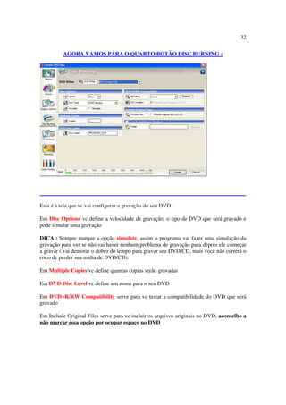 32

          AGORA VAMOS PARA O QUARTO BOTÃO DISC BURNING :




Esta é a tela que vc vai configurar a gravação do seu DVD.

Em Disc Options vc define a velocidade de gravação, o tipo de DVD que será gravado e
pode simular uma gravação

DICA : Sempre marque a opção simulate, assim o programa vai fazer uma simulação da
gravação para ver se não vai haver nenhum problema de gravação para depois ele começar
a gravar ( vai demorar o dobro do tempo para gravar seu DVD/CD, mais você não correrá o
risco de perder sua mídia de DVD/CD).

Em Multiple Copies vc define quantas copias serão gravadas

Em DVD Disc Level vc define um nome para o seu DVD

Em DVD+R/RW Compatibility serve para vc testar a compatibilidade do DVD que será
gravado

Em Include Original Files serve para vc incluir os arquivos ariginais no DVD, aconselho a
não marcar essa opção por ocupar espaço no DVD
 
