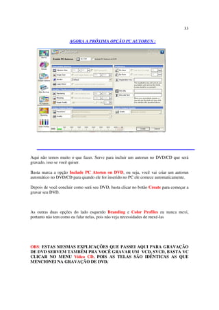 33

                     AGORA A PRÓXIMA OPÇÃO PC AUTORUN :




Aqui não temos muito o que fazer. Serve para incluir um autorun no DVD/CD que será
gravado, isso se você quiser.

Basta marca a opção Include PC Atorun on DVD, ou seja, você vai criar um autorun
automático no DVD/CD para quando ele for inserido no PC ele comece automaticamente.

Depois de você concluir como será seu DVD, basta clicar no botão Create para começar a
gravar seu DVD.



As outras duas opções do lado esquerdo Branding e Color Profiles eu nunca mexi,
portanto não tem como eu falar nelas, pois não veja necessidades de mexé-las




OBS: ESTAS MESMAS EXPLICAÇÕES QUE PASSEI AQUI PARA GRAVAÇÃO
DE DVD SERVEM TAMBÉM PRA VOCÊ GRAVAR UM VCD, SVCD, BASTA VC
CLICAR NO MENU Video CD, POIS AS TELAS SÃO IDÊNTICAS AS QUE
MENCIONEI NA GRAVAÇÃO DE DVD.
 