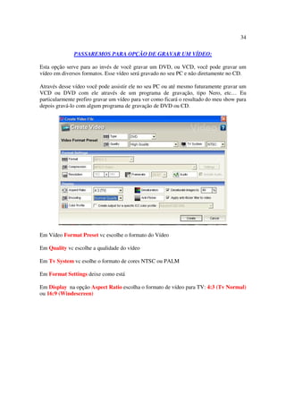 34

              PASSAREMOS PARA OPÇÃO DE GRAVAR UM VÍDEO:

Esta opção serve para ao invés de você gravar um DVD, ou VCD, você pode gravar um
vídeo em diversos formatos. Esse vídeo será gravado no seu PC e não diretamente no CD.

Através desse vídeo você pode assistir ele no seu PC ou até mesmo futuramente gravar um
VCD ou DVD com ele através de um programa de gravação, tipo Nero, etc… Eu
particularmente prefiro gravar um vídeo para ver como ficará o resultado do meu show para
depois gravá-lo com algum programa de gravação de DVD ou CD.




Em Vídeo Format Preset vc escolhe o formato do Vídeo

Em Quality vc escolhe a qualidade do vídeo

Em Tv System vc esolhe o formato de cores NTSC ou PALM

Em Format Settings deixe como está

Em Display na opção Aspect Ratio escolha o formato de vídeo para TV: 4:3 (Tv Normal)
ou 16:9 (Windescreen)
 
