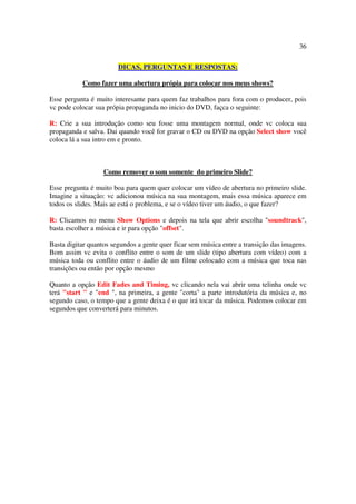 36

                        DICAS, PERGUNTAS E RESPOSTAS:

           Como fazer uma abertura própia para colocar nos meus shows?

Esse pergunta é muito interesante para quem faz trabalhos para fora com o producer, pois
vc pode colocar sua própia propaganda no inicio do DVD, façca o seguinte:

R: Crie a sua introdução como seu fosse uma montagem normal, onde vc coloca sua
propaganda e salva. Dai quando você for gravar o CD ou DVD na opção Select show você
coloca lá a sua intro em e pronto.



                   Como remover o som somente do primeiro Slide?

Esse pregunta é muito boa para quem quer colocar um vídeo de abertura no primeiro slide.
Imagine a situação: vc adicionou música na sua montagem, mais essa música aparece em
todos os slides. Mais ae está o problema, e se o vídeo tiver um áudio, o que fazer?

R: Clicamos no menu Show Options e depois na tela que abrir escolha "soundtrack",
basta escolher a música e ir para opção "offset".

Basta digitar quantos segundos a gente quer ficar sem música entre a transição das imagens.
Bom assim vc evita o conflito entre o som de um slide (tipo abertura com vídeo) com a
música toda ou conflito entre o áudio de um filme colocado com a música que toca nas
transições ou então por opção mesmo

Quanto a opção Edit Fades and Timing, vc clicando nela vai abrir uma telinha onde vc
terá "start " e "end ", na primeira, a gente "corta" a parte introdutória da música e, no
segundo caso, o tempo que a gente deixa é o que irá tocar da música. Podemos colocar em
segundos que converterá para minutos.
 