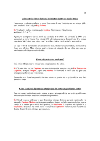 38

          Como colocar vários efeitos na mesma foto dentro do mesmo Slide?

Nessa nova versão do producer vc pode fazer mais de que 1 movimento no mesmo slide,
para isso basta usar a opção Key frames.

R: Vc clica 2x na foto e vai na opção Motion. Adiciona uns 3 key frames.
Vai ficar 1, 2, 3, 4, 5…

Agora por exemplo vc coloca zoom no keyframe 1 de 100%, no keyframe 2 200% (vai
aumentar), ai no keyframe 3 vc coloca 50% (ele vai aumentar e diminuir), no 4 vc coloca
rotação de 360 (vai da uma volta) e na 5 vc coloca -360 ai ele da volta 2x ao contrário.

Ou seja vc fez 5 movimentos em um mesmo slide. Basta usar acriatividade, ir mexendo e
fazer seus efeitos. Mais observe qual o tempo de duração do seu slide para que os
movimentos não fiquem muito rápidos.



                            Como colocar textura nas letras?

Esta opção é legal para vc colocar uma imagen dentro das letras.

R: Clica na foto, vai em Captions, escreva o que desejar, marque a opção Use Textura on
Captions, marque Imagen. Agora em Browse vc seleciona o fundo que vc quer que
apareça nas palavras que vc escreveu.

Aconselho vc a fazer isso quando for fazer um texto grande, ae vc pode colocar uma foto
dentro do texto.



      Como fazer para determinar o tempo que um texto vai aparecer no slide?

Esse pergunta é muito interesante, porque as vezes vc quer colocar um texto no slide mais
não quer que ele fique no slide o tempo todo aparecendo.

R: Clica 2 vezes no slide que vc quer determinar o tempo do texto que está escrito nele, vai
na opção Caption Motion, vai aparecer uma barra laranja no lado superior direito, a parte
laranja é o tempo que o texto vai aparecer, o Keyframe 1 é quando ele aparece e o
keyframe 2 é quando ele some. Basta vc clicar nos keyframes e arrastar para esquerda ou
direita, de acordo com o tempo que vc quiser.
 