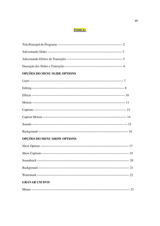 40

                                                ÍNDICE:



Tela Principal do Programa -------------------------------------------------------------- 2

Adicionando Slides ----------------------------------------------------------------------- 3

Adicionando Efeitos de Transições ----------------------------------------------------- 5

Duuração dos Slides e Transições ------------------------------------------------------- 6

OPÇÕES DO MENU SLIDE OPTIONS

Layer ----------------------------------------------------------------------------------------- 7

Editing ---------------------------------------------------------------------------------------- 8

Effects ----------------------------------------------------------------------------------------- 10

Motion ----------------------------------------------------------------------------------------- 11

Captions ---------------------------------------------------------------------------------------- 12

Caption Motion -------------------------------------------------------------------------------- 14

Sounds ------------------------------------------------------------------------------------------- 15

Background -------------------------------------------------------------------------------------- 16

OPÇÕES DO MENU SHOW OPTIONS

Show Options ------------------------------------------------------------------------------------ 17

Show Captions ----------------------------------------------------------------------------------- 19

Soundtrack ---------------------------------------------------------------------------------------- 20

Background --------------------------------------------------------------------------------------- 21

Watermark ---------------------------------------------------------------------------------------- 22

GRAVAR UM DVD

Menus ---------------------------------------------------------------------------------------------- 23
 