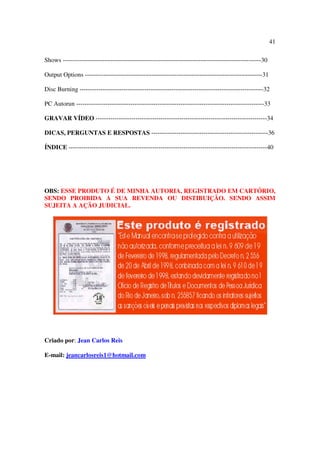 41

Shows -----------------------------------------------------------------------------------------------30

Output Options -------------------------------------------------------------------------------------31

Disc Burning ----------------------------------------------------------------------------------------32

PC Autorun ------------------------------------------------------------------------------------------33

GRAVAR VÍDEO ----------------------------------------------------------------------------------34

DICAS, PERGUNTAS E RESPOSTAS --------------------------------------------------------36

ÍNDICE -----------------------------------------------------------------------------------------------40




OBS: ESSE PRODUTO É DE MINHA AUTORIA, REGISTRADO EM CARTÓRIO,
SENDO PROIBIDA A SUA REVENDA OU DISTIBUIÇÃO. SENDO ASSIM
SUJEITA A AÇÃO JUDICIAL.




Criado por: Jean Carlos Reis

E-mail: jeancarlosreis1@hotmail.com
 