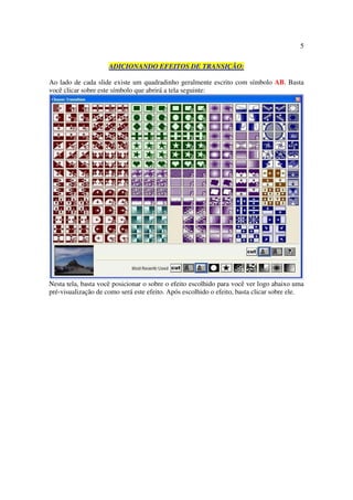 5

                     ADICIONANDO EFEITOS DE TRANSIÇÃO:

Ao lado de cada slide existe um quadradinho geralmente escrito com símbolo AB. Basta
você clicar sobre este símbolo que abrirá a tela seguinte:




Nesta tela, basta você posicionar o sobre o efeito escolhido para você ver logo abaixo uma
pré-visualização de como será este efeito. Após escolhido o efeito, basta clicar sobre ele.
 