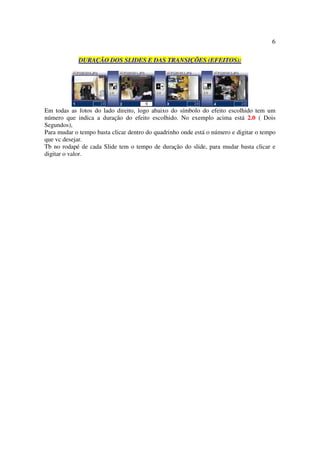 6

            DURAÇÃO DOS SLIDES E DAS TRANSIÇÕES (EFEITOS):




Em todas as fotos do lado direito, logo abaixo do símbolo do efeito escolhido tem um
número que indica a duração do efeito escolhido. No exemplo acima está 2.0 ( Dois
Segundos),
Para mudar o tempo basta clicar dentro do quadrinho onde está o número e digitar o tempo
que vc desejar.
Tb no rodapé de cada Slide tem o tempo de duração do slide, para mudar basta clicar e
digitar o valor.
 