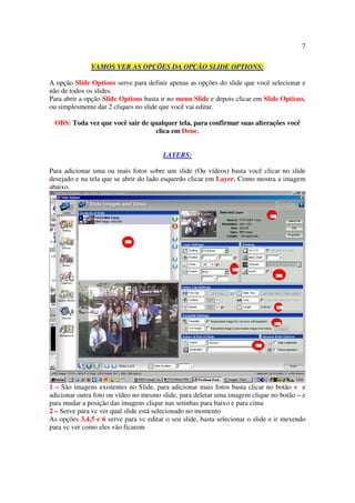 7

              VAMOS VER AS OPÇÕES DA OPÇÃO SLIDE OPTIONS:

A opção Slide Options serve para definir apenas as opções do slide que você selecionar e
não de todos os slides.
Para abrir a opção Slide Options basta ir no menu Slide e depois clicar em Slide Options,
ou simplesmente dar 2 cliques no slide que você vai editar.

 OBS: Toda vez que você sair de qualquer tela, para confirmar suas alterações você
                                 clica em Done.


                                        LAYERS:

Para adicionar uma ou mais fotos sobre um slide (Ou vídeos) basta você clicar no slide
desejado e na tela que se abrir do lado esquerdo clicar em Layer. Como mostra a imagem
abaixo.




1 – São imagens existentes no Slide, para adicionar mais fotos basta clicar no botão + e
adicionar outra foto ou vídeo no mesmo slide, para deletar uma imagem clique no botão – e
para mudar a posição das imagens clique nas setinhas para baixo e para cima
2 – Serve para vc ver qual slide está selecionado no momento
As opções 3,4,5 e 6 serve para vc editar o seu slide, basta selecionar o slide e ir mexendo
para vc ver como eles vão ficarem
 