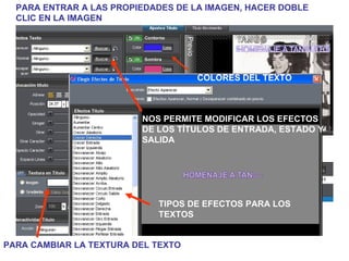 PARA ENTRAR A LAS PROPIEDADES DE LA IMAGEN, HACER DOBLE CLIC EN LA IMAGEN NOS PERMITE MODIFICAR LOS EFECTOS DE LOS TÍTULOS DE ENTRADA, ESTADO Y SALIDA COLORES DEL TEXTO TIPOS DE EFECTOS PARA LOS TEXTOS PARA CAMBIAR LA TEXTURA DEL TEXTO 