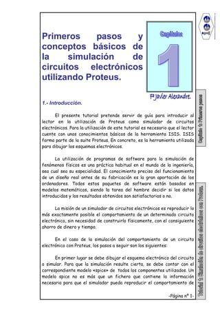 -Página nº 1-
Primeros pasos y
conceptos básicos de
la simulación de
circuitos electrónicos
utilizando Proteus.
1.- Introducción.
El presente tutorial pretende servir de guía para introducir al
lector en la utilización de Proteus como simulador de circuitos
electrónicos. Para la utilización de este tutorial es necesario que el lector
cuente con unos conocimientos básicos de la herramienta ISIS. ISIS
forma parte de la suite Proteus. En concreto, es la herramienta utilizada
para dibujar los esquemas electrónicos.
La utilización de programas de software para la simulación de
fenómenos físicos es una práctica habitual en el mundo de la ingeniería,
sea cual sea su especialidad. El conocimiento preciso del funcionamiento
de un diseño real antes de su fabricación es la gran aportación de los
ordenadores. Todos estos paquetes de software están basados en
modelos matemáticos, siendo la tarea del hombre decidir si los datos
introducidos y los resultados obtenidos son satisfactorios o no.
La misión de un simulador de circuitos electrónicos es reproducir lo
más exactamente posible el comportamiento de un determinado circuito
electrónico, sin necesidad de construirlo físicamente, con el consiguiente
ahorro de dinero y tiempo.
En el caso de la simulación del comportamiento de un circuito
electrónico con Proteus, los pasos a seguir son los siguientes:
En primer lugar se debe dibujar el esquema electrónico del circuito
a simular. Para que la simulación resulte cierta, se debe contar con el
correspondiente modelo «spice» de todos los componentes utilizados. Un
modelo spice no es más que un fichero que contiene la información
necesaria para que el simulador pueda reproducir el comportamiento de
 