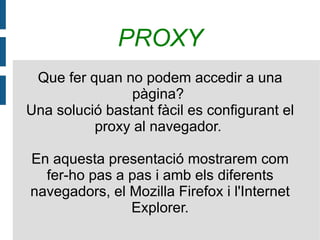 PROXY Que fer quan no podem accedir a una pàgina?  Una solució bastant fàcil es configurant el proxy al navegador.  En aquesta presentació mostrarem com fer-ho pas a pas i amb els diferents navegadors, el Mozilla Firefox i l'Internet Explorer. 
