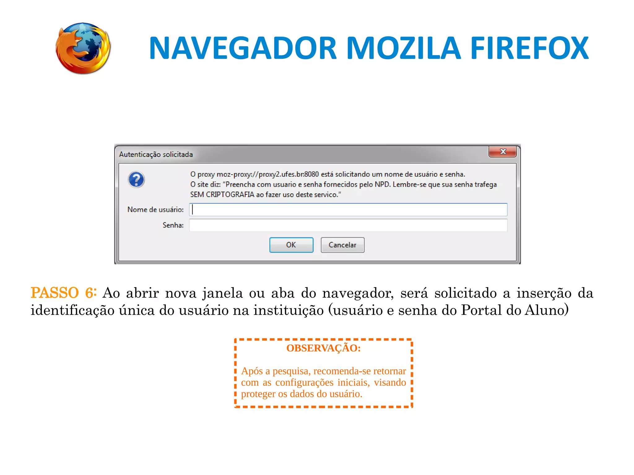 NAVEGADOR MOZILA FIREFOX
PASSO 6: Ao abrir nova janela ou aba do navegador, será solicitado a inserção da
identificação única do usuário na instituição (usuário e senha do Portal do Aluno)
OBSERVAÇÃO:
Após a pesquisa, recomenda-se retornar
com as configurações iniciais, visando
proteger os dados do usuário.
 