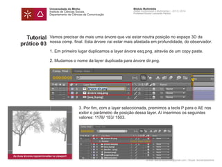 Universidade do Minho
Instituto de Ciências Sociais
Departamento de Ciências da Comunicação
Módulo Multimédia
Atelier Audiovisual e Multimédia I - 2013 | 2014
Professor Doutor Leonardo Pereira
e-mail: leonardpeartree@gmail.com | Skype: leonardpeartree
Tutorial
prático 03
Vamos precisar de mais uma árvore que vai estar noutra posição no espaço 3D da
nossa comp. final. Esta árvore vai estar mais afastada em profundidade, do observador.
1. Em primeiro lugar duplicamos a layer árvore esq.png, através de um copy paste.
2. Mudamos o nome da layer duplicada para árvore dir.png.
	 3. Por fim, com a layer seleccionada, premimos a tecla P para o AE nos 	
	 exibir o parâmetro de posição dessa layer. Aí inserimos os seguintes
	 valores: 1178/ 153/ 1503.
As duas árvores reposicionadas na viewport
 