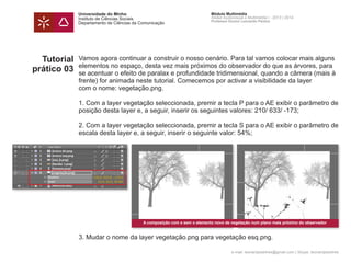 Universidade do Minho
Instituto de Ciências Sociais
Departamento de Ciências da Comunicação
Módulo Multimédia
Atelier Audiovisual e Multimédia I - 2013 | 2014
Professor Doutor Leonardo Pereira
e-mail: leonardpeartree@gmail.com | Skype: leonardpeartree
Tutorial
prático 03
Vamos agora continuar a construir o nosso cenário. Para tal vamos colocar mais alguns
elementos no espaço, desta vez mais próximos do observador do que as árvores, para
se acentuar o efeito de paralax e profundidade tridimensional, quando a câmera (mais à
frente) for animada neste tutorial. Comecemos por activar a visibilidade da layer
com o nome: vegetação.png.
1. Com a layer vegetação seleccionada, premir a tecla P para o AE exibir o parâmetro de
posição desta layer e, a seguir, inserir os seguintes valores: 210/ 633/ -173;
2. Com a layer vegetação seleccionada, premir a tecla S para o AE exibir o parâmetro de
escala desta layer e, a seguir, inserir o seguinte valor: 54%;
3. Mudar o nome da layer vegetação.png para vegetação esq.png.
A composição com e sem o elemento novo de vegetação num plano mais próximo do observador
 