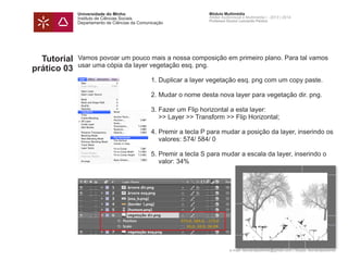 Universidade do Minho
Instituto de Ciências Sociais
Departamento de Ciências da Comunicação
Módulo Multimédia
Atelier Audiovisual e Multimédia I - 2013 | 2014
Professor Doutor Leonardo Pereira
e-mail: leonardpeartree@gmail.com | Skype: leonardpeartree
Tutorial
prático 03
Vamos povoar um pouco mais a nossa composição em primeiro plano. Para tal vamos
usar uma cópia da layer vegetação esq. png.
	 1.	Duplicar a layer vegetação esq. png com um copy paste.
	 2.	Mudar o nome desta nova layer para vegetação dir. png.
	 3.	Fazer um Flip horizontal a esta layer:
		 >> Layer >> Transform >> Flip Horizontal;
	 4.	Premir a tecla P para mudar a posição da layer, inserindo os 	
		 valores: 574/ 584/ 0
	 5.	Premir a tecla S para mudar a escala da layer, inserindo o 		
		 valor: 34%
	
 
