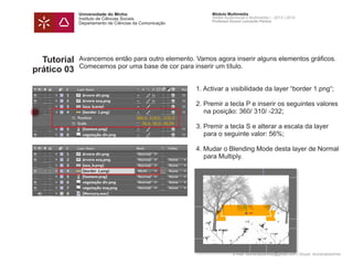 Universidade do Minho
Instituto de Ciências Sociais
Departamento de Ciências da Comunicação
Módulo Multimédia
Atelier Audiovisual e Multimédia I - 2013 | 2014
Professor Doutor Leonardo Pereira
e-mail: leonardpeartree@gmail.com | Skype: leonardpeartree
Tutorial
prático 03
Avancemos então para outro elemento. Vamos agora inserir alguns elementos gráficos.
Comecemos por uma base de cor para inserir um título.
		 1. Activar a visibilidade da layer “border 1.png“;
		 2. Premir a tecla P e inserir os seguintes valores 	
			 na posição: 360/ 310/ -232;
		 3. Premir a tecla S e alterar a escala da layer 		
			 para o seguinte valor: 56%;
		 4. Mudar o Blending Mode desta layer de Normal 	
			 para Multiply.
	
 