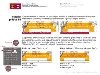 Universidade do Minho
Instituto de Ciências Sociais
Departamento de Ciências da Comunicação
Módulo Multimédia
Atelier Audiovisual e Multimédia I - 2013 | 2014
Professor Doutor Leonardo Pereira
e-mail: leonardpeartree@gmail.com | Skype: leonardpeartree
Tutorial
prático 03
Ao executarmos os passos 2 e 3 da página anterior, o texto pode ficar com uma aparên-
cia diferente (tamanho diferente) da que vemos na figura da página anterior.
A aparência e tamanho vão variar em função do tamanho que damos ao texto e da fonte
que utilizamos. Assim, para a aparência ser o mais semelhante possível à da imagem do
lado direito (em cima), temos de utilizar os parâmetros do texto exibidos no painel
“Character“ (do lado esquerdo) e inserir os seguintes valores:
Linha de cima (“Exercício de”)	 Linha de baixo (“Máscaras e Puppet Tool”)
Corpo: 15 px 	 Corpo 22 px
Entrelinha: 22 px	 Entrelinha: 22 px
Fonte: Trajan	 Fonte: Trajan
Aparência obtida após passos 2 e 3 da página anterior Aparência pretendida
Entrelinha
Corpo
Fonte
 