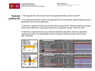 Universidade do Minho
Instituto de Ciências Sociais
Departamento de Ciências da Comunicação
Módulo Multimédia
Atelier Audiovisual e Multimédia I - 2013 | 2014
Professor Doutor Leonardo Pereira
e-mail: leonardpeartree@gmail.com | Skype: leonardpeartree
Tutorial
prático 03
1. No segundo 00, com a layer homem.png seleccionada, premir a tecla P.
2. No parâmetro Position inserir, no segundo/fr 00, um Keyframe: para tal basta activar o
stopwatch em frente ao parâmetro.
3. Avançar a agulha de leitura da timeline até ao segundo 01. Neste momento no tempo
inserir outro Keyframe na posição inserindo os seguintes valores: 366/ 291/ 000
4. Retornar a agulha de leitura ao primeiro keyframe (seg 00) e inserir os seguintes
valores para criar uma deslocação vertical da figura humana da layer homem.png:
366/ -248/ 000
 