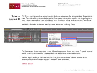 Universidade do Minho
Instituto de Ciências Sociais
Departamento de Ciências da Comunicação
Módulo Multimédia
Atelier Audiovisual e Multimédia I - 2013 | 2014
Professor Doutor Leonardo Pereira
e-mail: leonardpeartree@gmail.com | Skype: leonardpeartree
Tutorial
prático 03
Por fim... vamos suavizar o movimento da layer aplicando-lhe aceleração e desacelera-
ção. Para tal selecionamos todas as keyframes do parâmetro position da layer homem.
png, clicamos em cima com o botão do lado direito do rato e aplicamos um Easy Ease:
>> Botão do lado dir do rato >> Keyframe Assistant >> Easy Ease
Os Keyframes ficam com uma forma diferente como na figura em cima. O que é normal
e nos indica que estes têm propriedades de aceleração e desaceleração.
Vamos agora avançar para as árvores que já usamos antes. Vamos animar a sua
revelação com máscaras e após o “homem” tem “aterrado”.
Vamos a isso!
 