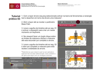 Universidade do Minho
Instituto de Ciências Sociais
Departamento de Ciências da Comunicação
Módulo Multimédia
Atelier Audiovisual e Multimédia I - 2013 | 2014
Professor Doutor Leonardo Pereira
e-mail: leonardpeartree@gmail.com | Skype: leonardpeartree
Tutorial
prático 03
1. Com a layer árvore esq.png seleccionada activar na barra de ferramentas a rectangle
tool e desenhar em torno da árvore uma máscara*.
2. Abrir a layer até se revelar o parâmetro
Mask Path.
3. Levar a agulha da timeline até ao seg. 01
e activar o stopwatch para criar um nesse
momento um keyframe.
4. Na viewport fazer um duplo clique sobre
os limites da máscara e fechar a máscara
até esta esconder por completo a árvore.
3. Levar a agulha da timeline até ao seg. 02
e abrir por completo a máscara para esta
revelar a totalidade da árvore.
*Relembre-se que a layer à qual vai ser aplicada a
máscara tem de estar seleccionada. Caso contrário o
AE gera outra layer com um rectâgulo vectorial.
Máscara fechada no segundo 1
Máscara aberta no segundo 2
 