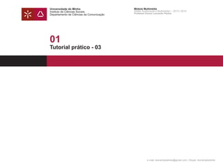 Universidade do Minho
Instituto de Ciências Sociais
Departamento de Ciências da Comunicação
Módulo Multimédia
Atelier Audiovisual e Multimédia I - 2013 | 2014
Professor Doutor Leonardo Pereira
e-mail: leonardpeartree@gmail.com | Skype: leonardpeartree
01
Tutorial prático - 03
 
