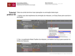 Universidade do Minho
Instituto de Ciências Sociais
Departamento de Ciências da Comunicação
Módulo Multimédia
Atelier Audiovisual e Multimédia I - 2013 | 2014
Professor Doutor Leonardo Pereira
e-mail: leonardpeartree@gmail.com | Skype: leonardpeartree
Tutorial
prático 03
Falta-nos ainda terminar duas operações na animação desta layer.
1. Aplicar aos dois keyframes da animação da máscara, um Easy Ease para suavizar a
animação;
2. Dar, no parâmetro Mask Feather da máscara, um feather de 50 px para suavizar os
limites da máscara;
 