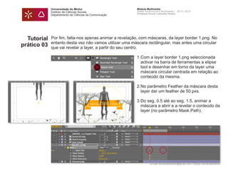 Universidade do Minho
Instituto de Ciências Sociais
Departamento de Ciências da Comunicação
Módulo Multimédia
Atelier Audiovisual e Multimédia I - 2013 | 2014
Professor Doutor Leonardo Pereira
e-mail: leonardpeartree@gmail.com | Skype: leonardpeartree
Tutorial
prático 03
Por fim, falta-nos apenas animar a revelação, com máscaras, da layer border 1.png. No
entanto desta vez não vamos utilizar uma máscara rectângular, mas antes uma circular
que vai revelar a layer, a partir do seu centro.
	 1.	Com a layer border 1.png seleccionada
		 activar na barra de ferramentas a elipse 	
		 tool e desenhar em torno da layer uma 		
		 máscara circular centrada em relação ao 	
		 conteúdo da mesma.
	 2.	No parâmetro Feather da máscara desta
		 layer dar um feather de 50 pxs.
	 3.	Do seg. 0.5 até ao seg. 1.5, animar a 		
		 máscara a abrir e a revelar o conteúdo da
		 layer (no parâmetro Mask Path).
 