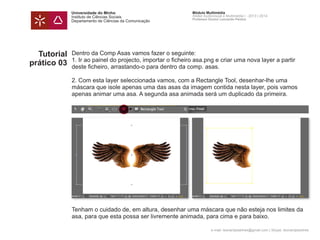 Universidade do Minho
Instituto de Ciências Sociais
Departamento de Ciências da Comunicação
Módulo Multimédia
Atelier Audiovisual e Multimédia I - 2013 | 2014
Professor Doutor Leonardo Pereira
e-mail: leonardpeartree@gmail.com | Skype: leonardpeartree
Tutorial
prático 03
Dentro da Comp Asas vamos fazer o seguinte:
1. Ir ao painel do projecto, importar o ficheiro asa.png e criar uma nova layer a partir
deste ficheiro, arrastando-o para dentro da comp. asas.
2. Com esta layer seleccionada vamos, com a Rectangle Tool, desenhar-lhe uma
máscara que isole apenas uma das asas da imagem contida nesta layer, pois vamos
apenas animar uma asa. A segunda asa animada será um duplicado da primeira.
Tenham o cuidado de, em altura, desenhar uma máscara que não esteja nos limites da
asa, para que esta possa ser livremente animada, para cima e para baixo.
 