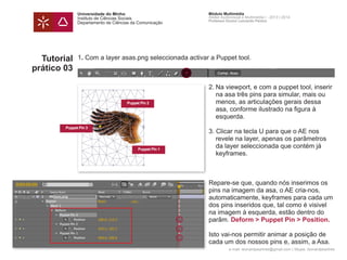 Universidade do Minho
Instituto de Ciências Sociais
Departamento de Ciências da Comunicação
Módulo Multimédia
Atelier Audiovisual e Multimédia I - 2013 | 2014
Professor Doutor Leonardo Pereira
e-mail: leonardpeartree@gmail.com | Skype: leonardpeartree
Tutorial
prático 03
1. Com a layer asas.png seleccionada activar a Puppet tool.
	 2.	Na viewport, e com a puppet tool, inserir 	
		 na asa três pins para simular, mais ou
		 menos, as articulações gerais dessa 		
		 asa, conforme ilustrado na figura à
		esquerda.
	 3. Clicar na tecla U para que o AE nos
		 revele na layer, apenas os parâmetros 	
		 da layer seleccionada que contém já 		
		keyframes.
	 Repare-se que, quando nós inserimos os 	
	 pins na imagem da asa, o AE cria-nos, 		
	 automaticamente, keyframes para cada um 	
	 dos pins inseridos que, tal como é visivel
	 na imagem à esquerda, estão dentro do 		
	parâm. Deform > Puppet Pin > Position.
	 Isto vai-nos permitir animar a posição de
	 cada um dos nossos pins e, assim, a Asa.
Puppet Pin 2
Puppet Pin 1
Puppet Pin 3
 