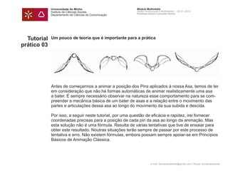 Universidade do Minho
Instituto de Ciências Sociais
Departamento de Ciências da Comunicação
Módulo Multimédia
Atelier Audiovisual e Multimédia I - 2013 | 2014
Professor Doutor Leonardo Pereira
e-mail: leonardpeartree@gmail.com | Skype: leonardpeartree
Tutorial
prático 03
Um pouco de teoria que é importante para a prática
Antes de começarmos a animar a posição dos Pins aplicados à nossa Asa, temos de ter
em consideração que não há formas automáticas de animar realisticamente uma asa
a bater. É sempre necessário observar na natureza esse comportamento para se com-
preender a mecânica básica de um bater de asas e a relação entre o movimento das
partes e articulações dessa asa ao longo do movimento da sua subida e descida.
Por isso, a seguir neste tutorial, por uma questão de eficácia e rapidez, irei fornecer
coordenadas precisas para a posição de cada pin da asa ao longo da animação. Mas
esta solução não é uma fórmula. Resulta de várias tentativas que tive de ensaiar para
obter este resultado. Noutras situações terão sempre de passar por este processo de
tentativa e erro. Não existem fórmulas, embora possam sempre apoiar-se em Princípios
Básicos de Animação Clássica.
 