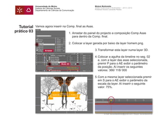 Universidade do Minho
Instituto de Ciências Sociais
Departamento de Ciências da Comunicação
Módulo Multimédia
Atelier Audiovisual e Multimédia I - 2013 | 2014
Professor Doutor Leonardo Pereira
e-mail: leonardpeartree@gmail.com | Skype: leonardpeartree
Tutorial
prático 03
Vamos agora inserir na Comp. final as Asas.
	 1.	Arrastar do painel do projecto a composição Comp Asas 		
		 para dentro da Comp. final.
	 2.	Colocar a layer gerada por baixo da layer homem.png.
			 3.	Transformar esta layer numa layer 3D.
			 4.	Colocar a agulha da timeline no seg. 02 	
				 e, com a layer das asas seleccionada, 		
				 premir P para o AE exibir o parâmetro 		
				 da posição. Aí inserir os seguintes
				 valores: 366/ 118/ 000
			 5.	Com a mesma layer seleccionada premir 	
				 em S para o AE exibir o parâmetro da
				 escala da layer. Aí inserir o seguinte
				 valor: 75%.
Arrastar
Modo 3D
 