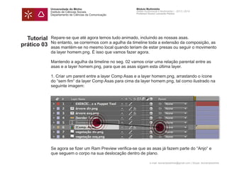 Universidade do Minho
Instituto de Ciências Sociais
Departamento de Ciências da Comunicação
Módulo Multimédia
Atelier Audiovisual e Multimédia I - 2013 | 2014
Professor Doutor Leonardo Pereira
e-mail: leonardpeartree@gmail.com | Skype: leonardpeartree
Tutorial
prático 03
Repare-se que até agora temos tudo animado, incluindo as nossas asas.
No entanto, se corrermos com a agulha da timeline toda a extensão da composição, as
asas mantém-se no mesmo local quando teriam de estar presas ou seguir o movimento
da layer homem.png. É isso que vamos fazer agora.
Mantendo a agulha da timeline no seg. 02 vamos criar uma relação parental entre as
asas e a layer homem.png, para que as asas sigam esta última layer.
1. Criar um parent entre a layer Comp Asas e a layer homem.png, arrastando o ícone
do “sem fim“ da layer Comp Asas para cima da layer homem.png, tal como ilustrado na
seguinte imagem:
Se agora se fizer um Ram Preview verifica-se que as asas já fazem parte do “Anjo“ e
que seguem o corpo na sua deslocação dentro de plano.
 