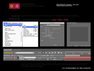 Universidade do Minho
Instituto de Ciências Sociais
Departamento de Ciências da Comunicação
Módulo Multimédia
Atelier Audiovisual e Multimédia I - 2013 | 2014
Professor Doutor Leonardo Pereira
e-mail: leonardpeartree@gmail.com | Skype: leonardpeartree
Tutorial
prático 03
Agora vamos criar uma vinheta em torno da imagem da nossa animação.
1. Criar uma layer sólida cinza escura: Layer > New > Solid;
Esta layer não vai ser 3D. Mas vai ter de levar uma máscara para se criar o efeito de
vinhetagem sobre a imagem.
 