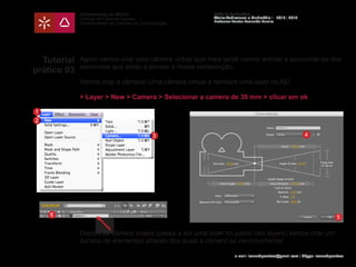 Universidade do Minho
Instituto de Ciências Sociais
Departamento de Ciências da Comunicação
Módulo Multimédia
Atelier Audiovisual e Multimédia I - 2013 | 2014
Professor Doutor Leonardo Pereira
e-mail: leonardpeartree@gmail.com | Skype: leonardpeartree
Tutorial
prático 03
Agora vamos criar uma câmera virtual que mais tarde vamos animar a aproximar-se dos
elementos que estão a povoar a nossa composição.
Vamos criar a câmera! Uma câmera virtual é também uma layer no AE!
> Layer > New > Camera > Selecionar a camera de 35 mm > clicar em ok
Depois da câmera criada (passa a ser uma layer no painel das layers) vamos criar um
cenário de elementos através dos quais a câmera se vai movimentar.
1
2
3 4
56
 