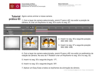 Universidade do Minho
Instituto de Ciências Sociais
Departamento de Ciências da Comunicação
Módulo Multimédia
Atelier Audiovisual e Multimédia I - 2013 | 2014
Professor Doutor Leonardo Pereira
e-mail: leonardpeartree@gmail.com | Skype: leonardpeartree
Tutorial
prático 03
Agora vamos animar a nossa camera.
1. Com a layer da camera seleccionada, premir P para o AE nos exibir a posição da
câmera. Aí criar um Keyframe no seg. 00 e outro no seg. 07;
	 2.	 Inserir no seg. 00 a seguinte posição: 		
		 360/ 288/ -922;
	 3.	 Inserir no seg. 07 a seguinte posição: 		
		 360/ 288/ -698;
4. Com a layer da camera seleccionada, premir R para o AE nos exibir os parâmetros de
rotação da câmera. No eixo de Y Rotation criar um Keyframe no seg. 00 e no seg. 02;
5. Inserir no seg. 00 o seguinte ângulo: 17º;
6. Inserir no seg. 02 o seguinte ângulo: 00º;
7. Aplicar um Easy Ease a todos os keyframes da animação da câmera.
 