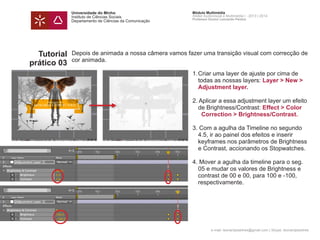 Universidade do Minho
Instituto de Ciências Sociais
Departamento de Ciências da Comunicação
Módulo Multimédia
Atelier Audiovisual e Multimédia I - 2013 | 2014
Professor Doutor Leonardo Pereira
e-mail: leonardpeartree@gmail.com | Skype: leonardpeartree
Tutorial
prático 03
Depois de animada a nossa câmera vamos fazer uma transição visual com correcção de
cor animada.
	 1.	Criar uma layer de ajuste por cima de 		
		 todas as nossas layers: Layer > New > 	
	 	 Adjustment layer.
	 2. Aplicar a essa adjustment layer um efeito 	
		 de Brightness/Contrast: Effect > Color 	
	 	 	 Correction > Brightness/Contrast.
	 3. Com a agulha da Timeline no segundo 	
		 4.5, ir ao painel dos efeitos e inserir
		 keyframes nos parâmetros de Brightness 	
		 e Contrast, accionando os Stopwatches.
	 4. Mover a agulha da timeline para o seg. 	
		 05 e mudar os valores de Brightness e
		 contrast de 00 e 00, para 100 e -100,
		 respectivamente.
 