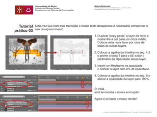 Universidade do Minho
Instituto de Ciências Sociais
Departamento de Ciências da Comunicação
Módulo Multimédia
Atelier Audiovisual e Multimédia I - 2013 | 2014
Professor Doutor Leonardo Pereira
e-mail: leonardpeartree@gmail.com | Skype: leonardpeartree
Tutorial
prático 03
Uma vez que com esta transição o nosso texto desaparece é necessário compensar o
seu desaparecimento.
	 1.	Duplicar (copy paste) a layer do texto e 	
		 mudar-lhe a cor para um cinza médio. 		
		 Colocar esta nova layer por cima de
		 todas as outras layers.
	 2.	Colocar a agulha da timeline no seg. 4.5 	
		 e premir a tecla T para o AE exibir o
		 parâmetro de Opacidade dessa layer.
	 3.	Inserir um Keyframe na opacidade
		 e colocar a layer com 0% de opacidade.
	 4.	Colocar a agulha da timeline no seg. 5 e 	
		 alterar a opacidade da layer para 100%.
	 Et voilá...
	 está terminada a nossa animação!
	
	 Agora é só fazer o nosso render!
 