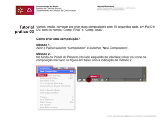 Universidade do Minho
Instituto de Ciências Sociais
Departamento de Ciências da Comunicação
Módulo Multimédia
Atelier Audiovisual e Multimédia I - 2013 | 2014
Professor Doutor Leonardo Pereira
e-mail: leonardpeartree@gmail.com | Skype: leonardpeartree
Tutorial
prático 03
Vamos, então, começar por criar duas composições com 10 segundos cada, em Pal D1/
DV, com os nomes “Comp. Final” e “Comp. Asas“.
Como criar uma composição?
Método 1.
Abrir o Painel superior “Composition“ e escolher “New Composition“.
	
Método 2.
No fundo do Painel do Projecto (do lado esquerdo do interface) clicar no ícone de
composição marcado na figura em baixo com a indicação do método 2.
			
Método 1
Método 2
 