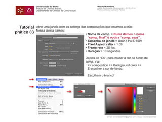 Universidade do Minho
Instituto de Ciências Sociais
Departamento de Ciências da Comunicação
Módulo Multimédia
Atelier Audiovisual e Multimédia I - 2013 | 2014
Professor Doutor Leonardo Pereira
e-mail: leonardpeartree@gmail.com | Skype: leonardpeartree
Tutorial
prático 03
Abre uma janela com as settings das composições que estamos a criar.
Nessa janela damos:
	 •	Nome da comp. = Numa damos o nome 		 	
	 	 “comp. final” e noutra “comp. asas”.
	 • 	Tamanho de janela = Usar o Pal D1/DV
	 • 	Pixel Aspect ratio = 1.09
	 • 	Frame rate = 25 fps.
	 • 	Duração = 10 segundos.
	 Depois de “Ok”, para mudar a cor de fundo da 		
	 comp. ir a:
		 >> composition >> Background color >>
		 E escolher a cor de fundo.
		 Escolham o branco!
			
	
 