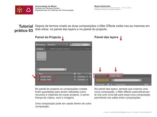 Universidade do Minho
Instituto de Ciências Sociais
Departamento de Ciências da Comunicação
Módulo Multimédia
Atelier Audiovisual e Multimédia I - 2013 | 2014
Professor Doutor Leonardo Pereira
e-mail: leonardpeartree@gmail.com | Skype: leonardpeartree
Tutorial
prático 03
Depois de termos criado as duas composições o After Effects exibe-nos as mesmas em
dois sítios: no painel das layers e no painel do projecto.
No painél do projecto as composições criadas
ficam guardadas para serem utilizadas como
recursos e materiais do nosso projecto, à seme-
lhança de vídeos, sons e imagens.
Uma composição pode ser usada dentro de outra
composição.
No painel das layers, sempre que criamos uma
nova composição, o After effects automaticamen-
te cria uma nova tab para essa nova composição,
permitindo-nos saltar entre composições.
Painel do Projecto Painel das layers
 