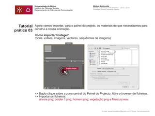 Universidade do Minho
Instituto de Ciências Sociais
Departamento de Ciências da Comunicação
Módulo Multimédia
Atelier Audiovisual e Multimédia I - 2013 | 2014
Professor Doutor Leonardo Pereira
e-mail: leonardpeartree@gmail.com | Skype: leonardpeartree
Tutorial
prático 03
Agora vamos importar, para o painel do projeto, os materiais de que necessitamos para
construi a nossa animação.
Como importar footage?
(Sons, vídeos, imagens, vectores, sequências de imagens)
>> Duplo clique sobre a zona central do Painel do Projecto. Abre o browser de ficheiros.
>> Importar os ficheiros:
	 árvore.png; border 1.png; homem.png; vegetação.png e Mercury.wav.
Duplo clique
 
