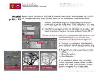 Universidade do Minho
Instituto de Ciências Sociais
Departamento de Ciências da Comunicação
Módulo Multimédia
Atelier Audiovisual e Multimédia I - 2013 | 2014
Professor Doutor Leonardo Pereira
e-mail: leonardpeartree@gmail.com | Skype: leonardpeartree
Tutorial
prático 03
Agora vamos transformar os ficheiros importados em layers arrastando-os para dentro
da composição Comp. final. A Comp. Asas vai ser usada mais tarde neste tutorial.
	 1.	Arrastar os ficheiros do painel do projecto para dentro do
		 painel das layers da comp. final, como na figura do lado esq.
	
	 2. 	Transformar as layers em layers 3D (clicar na checkbox por 	
		 baixo do cubinho marcado na figura onde diz “Modo 3D“).
	 Vamos começar a construir o nosso cenário tridimensional com 	
			 os elementos que importamos e que
			 acabamos de transformar em layers 3D.
			
			 3. Começar por desligar a visibilidade de 		
			 todas as layers menos da layer árvore.png
			
			 4. À layer árvore.png aplicamos um efeito:
			 >> Effect;
			 >> Color Correction;
			 >> Hue Saturation.
			 5. No painel dos efeitos e no parâmetro
			 Master Lightness, inserir o valor 45 até a 		
			 árvore ficar cinza, como ilustrado na seq.
			 das três imagens do lado esquerdo.
Arrastar
Modo 3D
árvore antes do efeito árvore com o efeitocontrolo do efeito
 