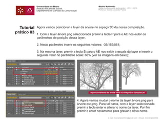 Universidade do Minho
Instituto de Ciências Sociais
Departamento de Ciências da Comunicação
Módulo Multimédia
Atelier Audiovisual e Multimédia I - 2013 | 2014
Professor Doutor Leonardo Pereira
e-mail: leonardpeartree@gmail.com | Skype: leonardpeartree
Tutorial
prático 03
Agora vamos posicionar a layer da árvore no espaço 3D da nossa composição.
1. Com a layer árvore.png seleccionada premir a tecla P para o AE nos exibir os
parâmetros de posição dessa layer;
2. Neste parâmetro inserir os seguintes valores: -35/153/581;
3. Na mesma layer, premir a tecla S para o AE nos exibir a escala da layer e inserir o
seguinte valor no parâmetro scale: 66% (ver as imagens em baixo);
		 4. Agora vamos mudar o nome da layer árvore.png para 		
		 árvore esq.png. Para tal basta, com a layer seleccionada, 	
		 premir a tecla enter e alterar o nome da layer. Por fim 		
		 premir o enter novamente para gravar o novo nome.
reposicionamento da árvore visto na viewport da composição
 