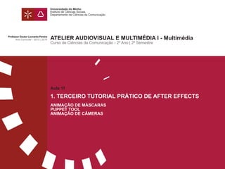 Universidade do Minho
Instituto de Ciências Sociais
Departamento de Ciências da Comunicação
Aula 11
1. TERCEIRO TUTORIAL PRÁTICO DE AFTER EFFECTS
ANIMAÇÃO DE MÁSCARAS
PUPPET TOOL
ANIMAÇÃO DE CÂMERAS
ATELIER AUDIOVISUAL E MULTIMÉDIA I - Multimédia
Curso de Ciências da Comunicação - 2º Ano | 2º Semestre
Professor Doutor Leonardo Pereira
Ano Curricular - 2013 | 2014
 