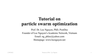 Tutorial on
particle swarm optimization
Prof. Dr. Loc Nguyen, PhD, PostDoc
Founder of Loc Nguyen’s Academic Network, Vietnam
Email: ng_phloc@yahoo.com
Homepage: www.locnguyen.net
Tutorial on PSO - Loc Nguyen
27/09/2022 1
 