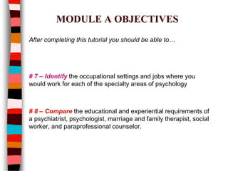 MODULE A OBJECTIVES
After completing this tutorial you should be able to…
# 7 – Identify the occupational settings and jobs where you
would work for each of the specialty areas of psychology
# 8 – Compare the educational and experiential requirements of
a psychiatrist, psychologist, marriage and family therapist, social
worker, and paraprofessional counselor.
 
